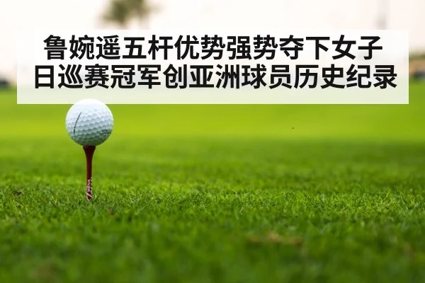 鲁婉遥五杆优势强势夺下女子日巡赛冠军创亚洲球员历史纪录